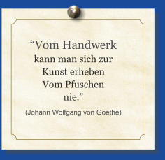 “Vom Handwerk kann man sich zur Kunst erheben Vom Pfuschen nie.” (Johann Wolfgang von Goethe)